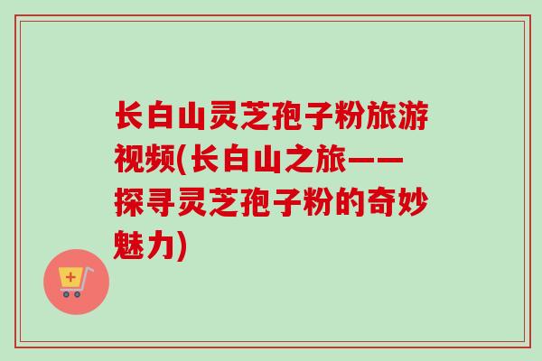 长白山灵芝孢子粉旅游视频(长白山之旅——探寻灵芝孢子粉的奇妙魅力)