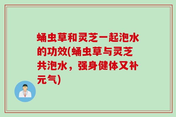 蛹虫草和灵芝一起泡水的功效(蛹虫草与灵芝共泡水，强身健体又补元气)