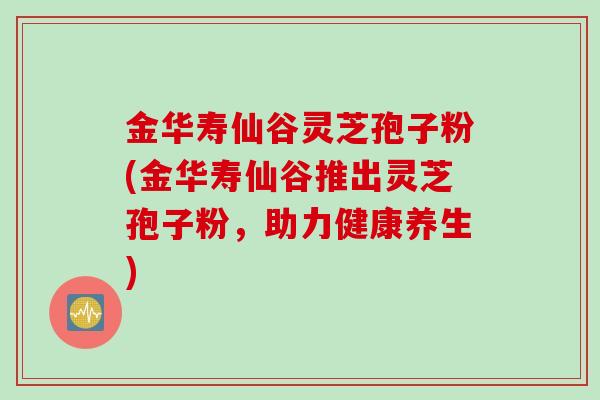 金华寿仙谷灵芝孢子粉(金华寿仙谷推出灵芝孢子粉，助力健康养生)