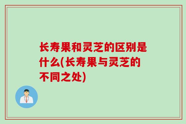 长寿果和灵芝的区别是什么(长寿果与灵芝的不同之处)