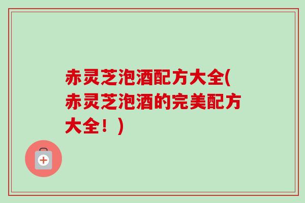 赤灵芝泡酒配方大全(赤灵芝泡酒的完美配方大全！)