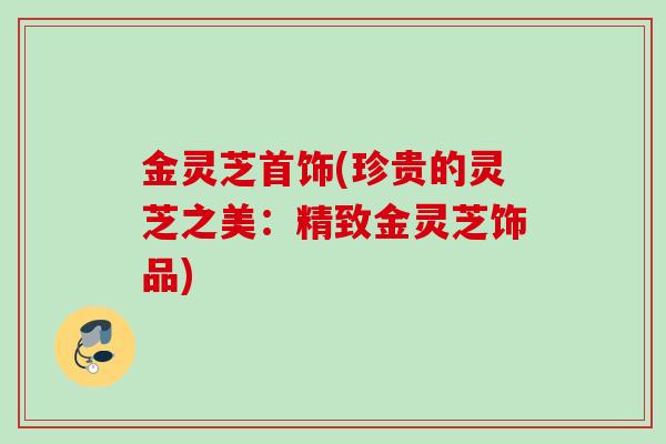 金灵芝首饰(珍贵的灵芝之美：精致金灵芝饰品)