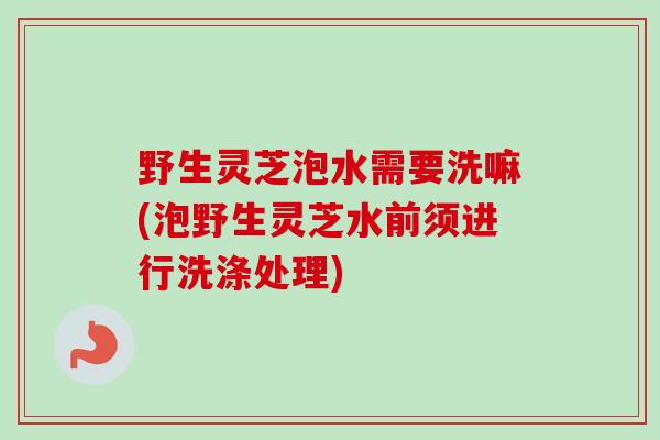 野生灵芝泡水需要洗嘛(泡野生灵芝水前须进行洗涤处理)