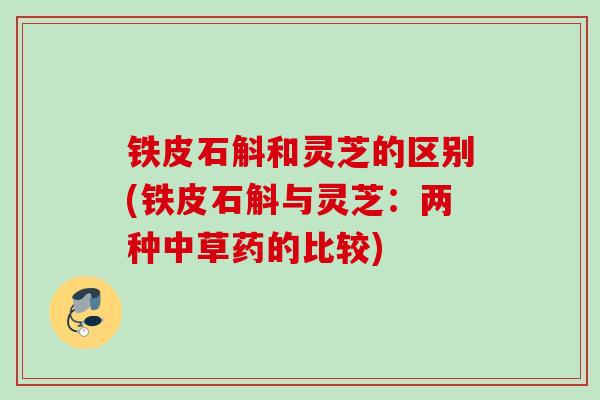 铁皮石斛和灵芝的区别(铁皮石斛与灵芝：两种中草药的比较)