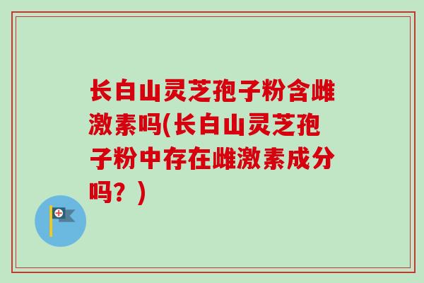 长白山灵芝孢子粉含雌激素吗(长白山灵芝孢子粉中存在雌激素成分吗？)