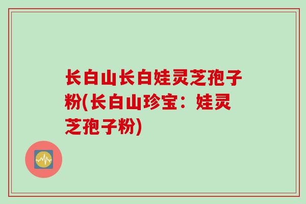 长白山长白娃灵芝孢子粉(长白山珍宝：娃灵芝孢子粉)