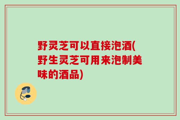 野灵芝可以直接泡酒(野生灵芝可用来泡制美味的酒品)