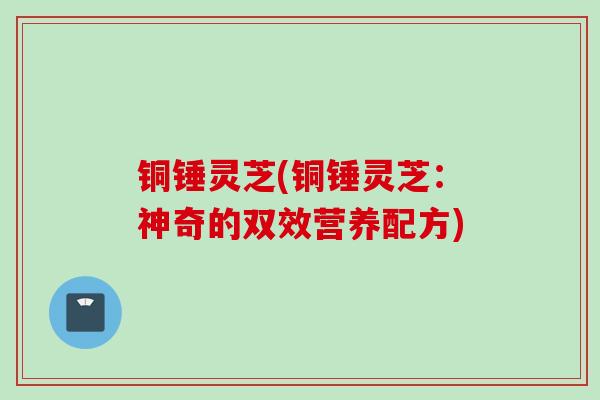 铜锤灵芝(铜锤灵芝：神奇的双效营养配方)
