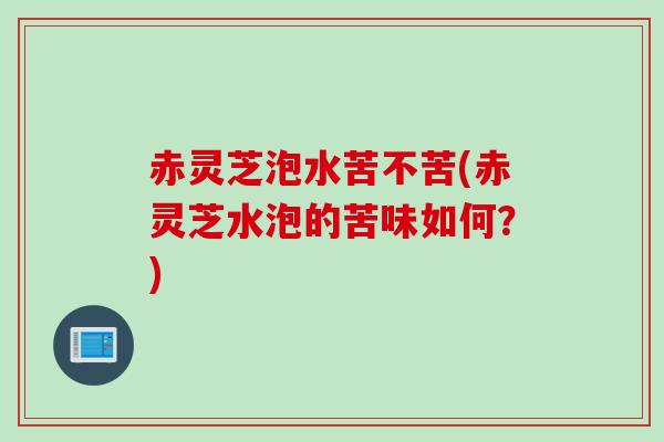 赤灵芝泡水苦不苦(赤灵芝水泡的苦味如何？)