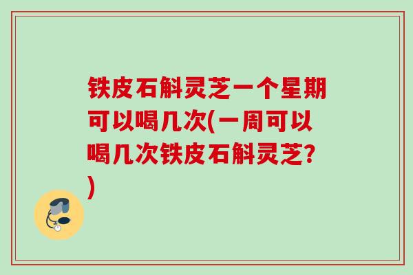 铁皮石斛灵芝一个星期可以喝几次(一周可以喝几次铁皮石斛灵芝？)