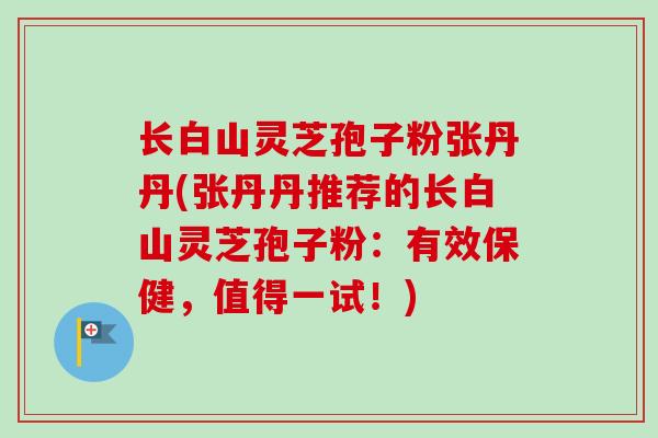 长白山灵芝孢子粉张丹丹(张丹丹推荐的长白山灵芝孢子粉：有效保健，值得一试！)