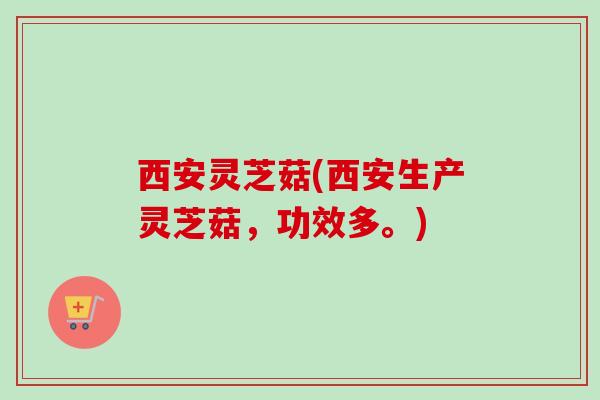 西安灵芝菇(西安生产灵芝菇，功效多。)