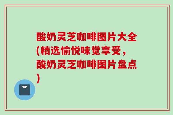 酸奶灵芝咖啡图片大全(精选愉悦味觉享受，酸奶灵芝咖啡图片盘点)