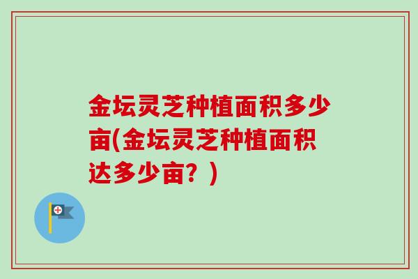 金坛灵芝种植面积多少亩(金坛灵芝种植面积达多少亩？)