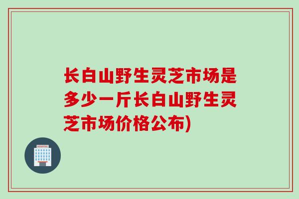 长白山野生灵芝市场是多少一斤长白山野生灵芝市场价格公布)