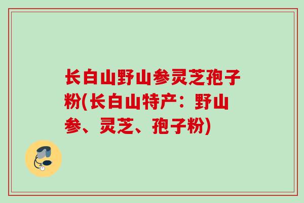 长白山野山参灵芝孢子粉(长白山特产：野山参、灵芝、孢子粉)