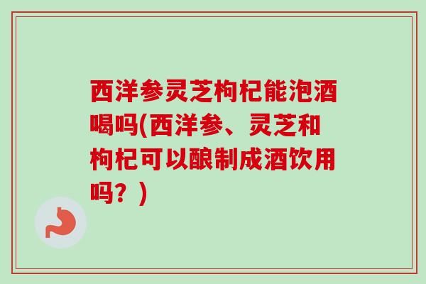西洋参灵芝枸杞能泡酒喝吗(西洋参、灵芝和枸杞可以酿制成酒饮用吗？)