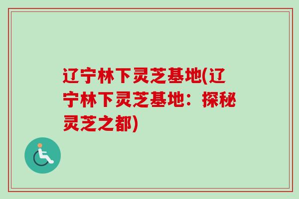辽宁林下灵芝基地(辽宁林下灵芝基地：探秘灵芝之都)