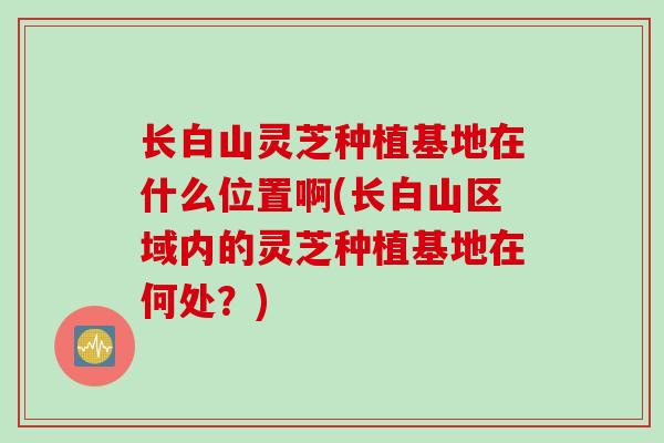 长白山灵芝种植基地在什么位置啊(长白山区域内的灵芝种植基地在何处？)