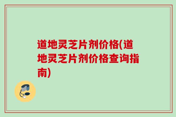 道地灵芝片剂价格(道地灵芝片剂价格查询指南)