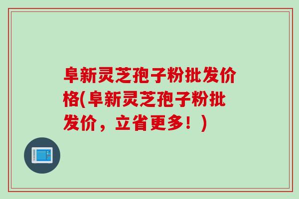 阜新灵芝孢子粉批发价格(阜新灵芝孢子粉批发价，立省更多！)