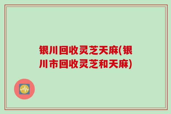 银川回收灵芝天麻(银川市回收灵芝和天麻)