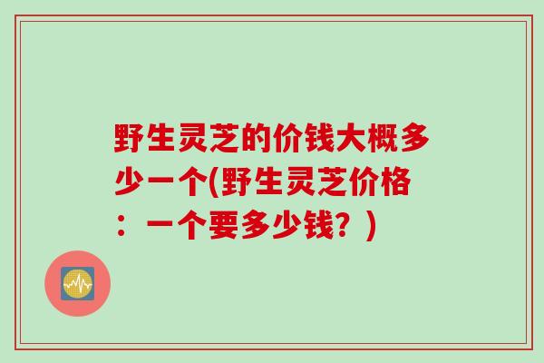 野生灵芝的价钱大概多少一个(野生灵芝价格：一个要多少钱？)
