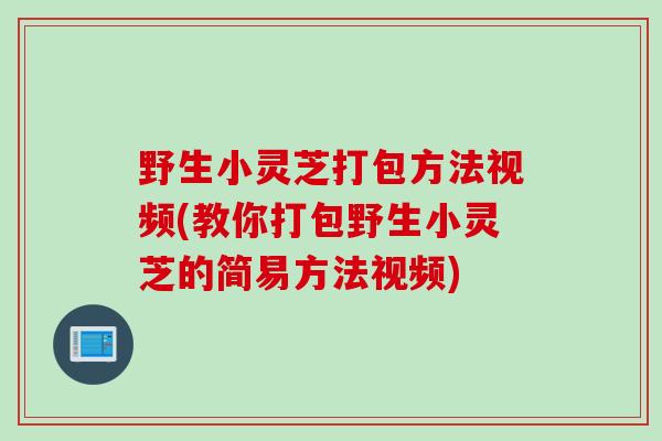 野生小灵芝打包方法视频(教你打包野生小灵芝的简易方法视频)