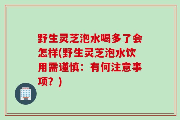 野生灵芝泡水喝多了会怎样(野生灵芝泡水饮用需谨慎：有何注意事项？)