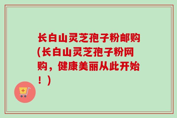 长白山灵芝孢子粉邮购(长白山灵芝孢子粉网购，健康美丽从此开始！)