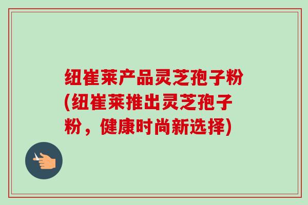 纽崔莱产品灵芝孢子粉(纽崔莱推出灵芝孢子粉，健康时尚新选择)