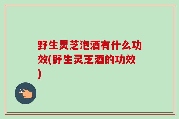 野生灵芝泡酒有什么功效(野生灵芝酒的功效)