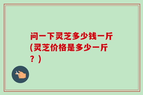 问一下灵芝多少钱一斤(灵芝价格是多少一斤？)