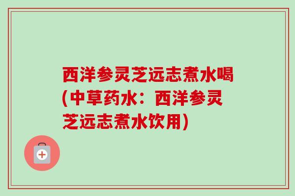 西洋参灵芝远志煮水喝(中草药水：西洋参灵芝远志煮水饮用)