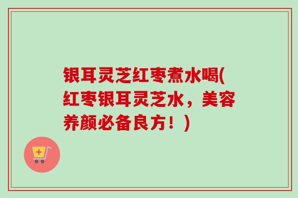 银耳灵芝红枣煮水喝(红枣银耳灵芝水，美容养颜必备良方！)