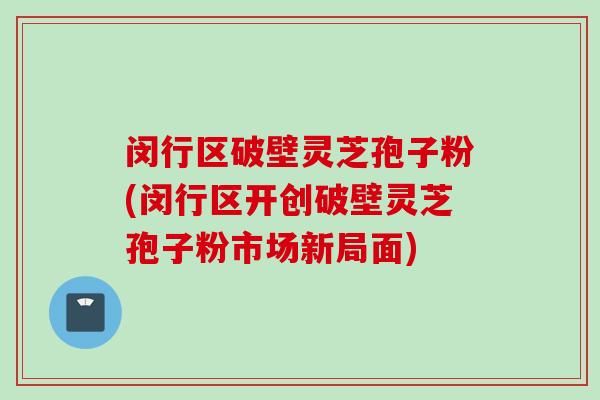 闵行区破壁灵芝孢子粉(闵行区开创破壁灵芝孢子粉市场新局面)