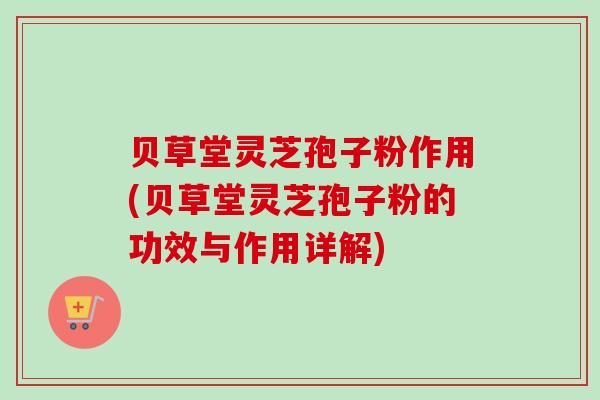 贝草堂灵芝孢子粉作用(贝草堂灵芝孢子粉的功效与作用详解)