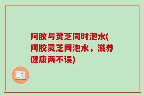 阿胶与灵芝同时泡水(阿胶灵芝同泡水，滋养健康两不误)
