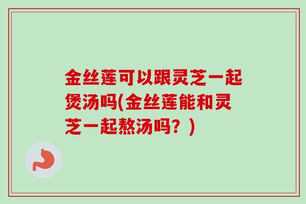 金丝莲可以跟灵芝一起煲汤吗(金丝莲能和灵芝一起熬汤吗？)