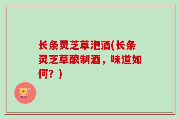 长条灵芝草泡酒(长条灵芝草酿制酒，味道如何？)