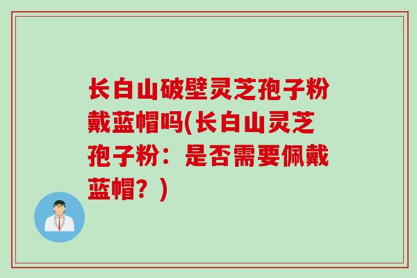 长白山破壁灵芝孢子粉戴蓝帽吗(长白山灵芝孢子粉：是否需要佩戴蓝帽？)