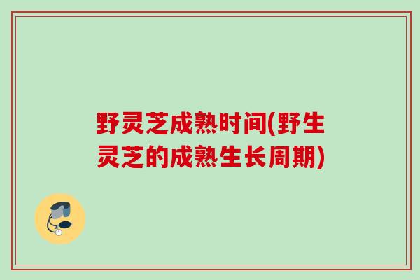 野灵芝成熟时间(野生灵芝的成熟生长周期)