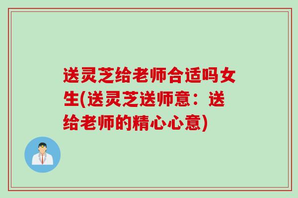 送灵芝给老师合适吗女生(送灵芝送师意：送给老师的精心心意)