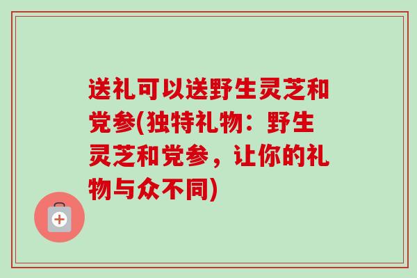 送礼可以送野生灵芝和党参(独特礼物：野生灵芝和党参，让你的礼物与众不同)