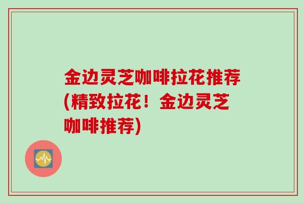 金边灵芝咖啡拉花推荐(精致拉花！金边灵芝咖啡推荐)