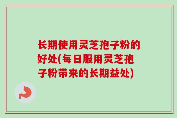 长期使用灵芝孢子粉的好处(每日服用灵芝孢子粉带来的长期益处)