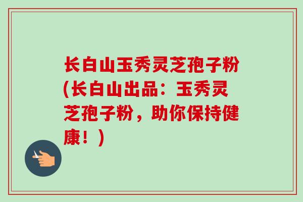 长白山玉秀灵芝孢子粉(长白山出品：玉秀灵芝孢子粉，助你保持健康！)