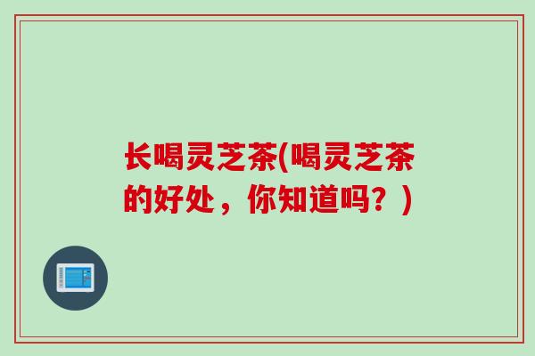 长喝灵芝茶(喝灵芝茶的好处，你知道吗？)
