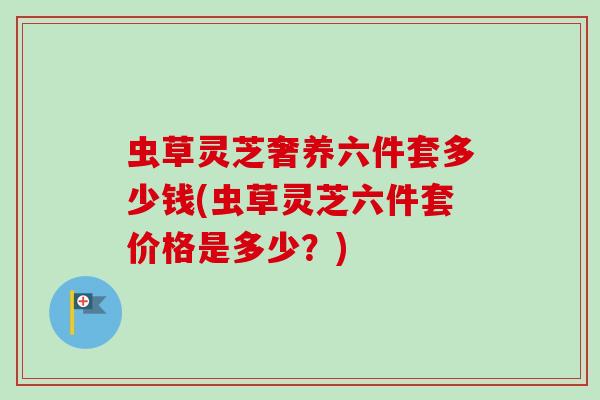 虫草灵芝奢养六件套多少钱(虫草灵芝六件套价格是多少？)