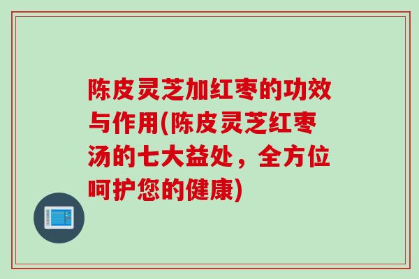 陈皮灵芝加红枣的功效与作用(陈皮灵芝红枣汤的七大益处，全方位呵护您的健康)